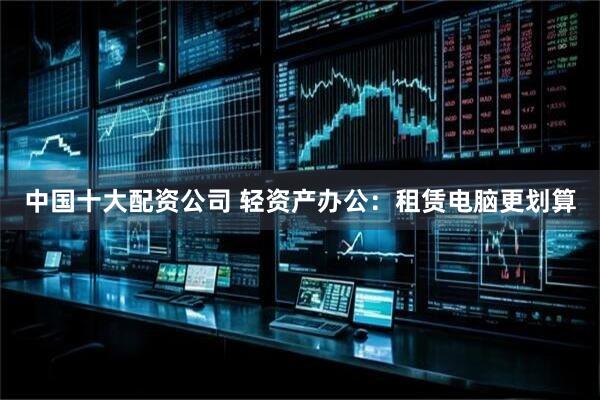 中国十大配资公司 轻资产办公：租赁电脑更划算