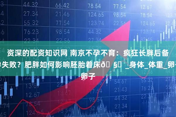 资深的配资知识网 南京不孕不育：疯狂长胖后备孕失败？肥胖如何影响胚胎着床🧐_身体_体重_卵子