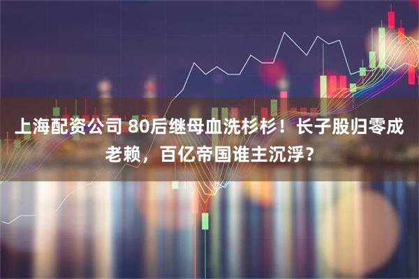 上海配资公司 80后继母血洗杉杉！长子股归零成老赖，百亿帝国谁主沉浮？