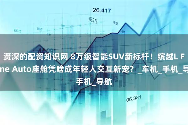 资深的配资知识网 8万级智能SUV新标杆！缤越L Flyme Auto座舱凭啥成年轻人交互新宠？_车机_手机_导航
