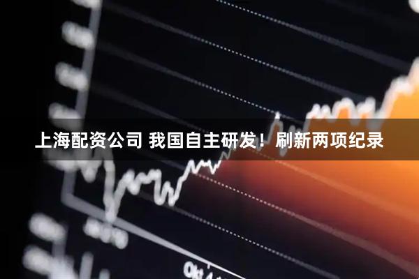 上海配资公司 我国自主研发！刷新两项纪录