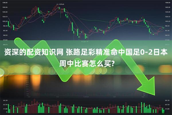 资深的配资知识网 张路足彩精准命中国足0-2日本 周中比赛怎么买?