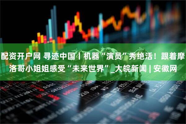 配资开户网 寻迹中国丨机器“演员”秀绝活！跟着摩洛哥小姐姐感受“未来世界”_大皖新闻 | 安徽网