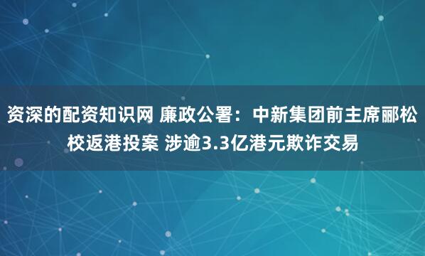 资深的配资知识网 廉政公署：中新集团前主席郦松校返港投案 涉逾3.3亿港元欺诈交易