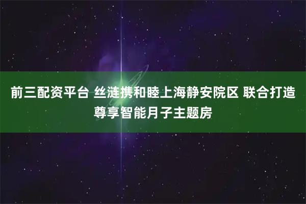 前三配资平台 丝涟携和睦上海静安院区 联合打造尊享智能月子主题房